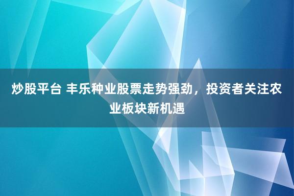 炒股平台 丰乐种业股票走势强劲，投资者关注农业板块新机遇