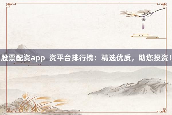 股票配资app 资平台排行榜:精选优质,助您投资!