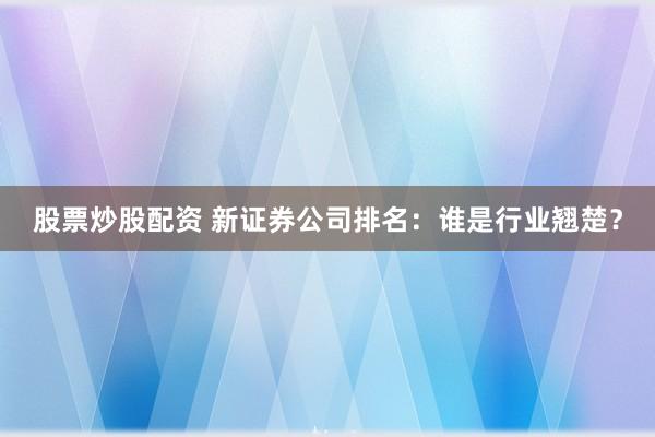 股票炒股配资 新证券公司排名:谁是行业翘楚?