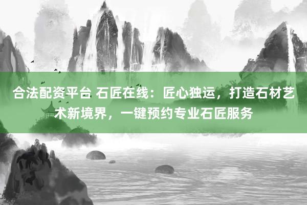 合法配资平台 石匠在线：匠心独运，打造石材艺术新境界，一键预约专业石匠服务