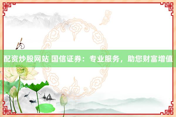 配资炒股网站 国信证券：专业服务，助您财富增值
