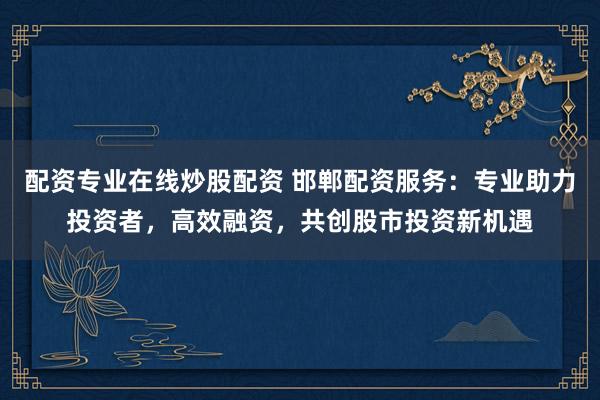 配资专业在线炒股配资 邯郸配资服务:专业助力投资者,高效融资,共创股市投资新机遇