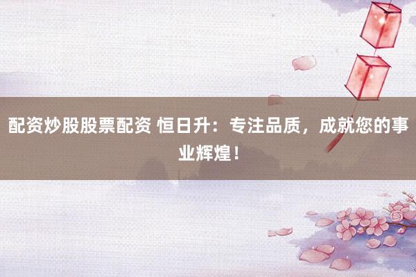 配资炒股股票配资 恒日升：专注品质，成就您的事业辉煌！