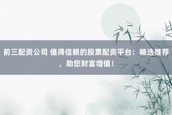 前三配资公司 值得信赖的股票配资平台:精选推荐,助您财富增值!