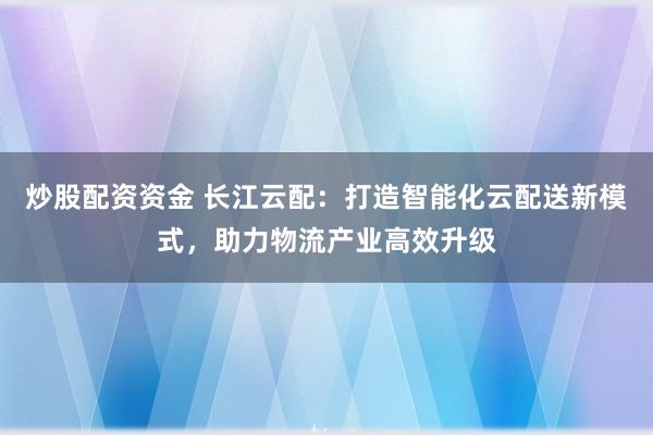 炒股配资资金 长江云配:打造智能化云配送新模式,助力物流产业高效升级