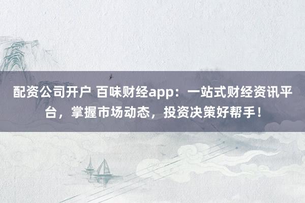 配资公司开户 百味财经app：一站式财经资讯平台，掌握市场动态，投资决策好帮手！