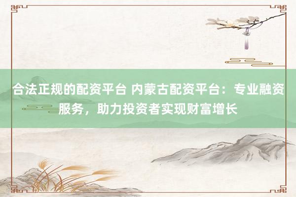 合法正规的配资平台 内蒙古配资平台:专业融资服务,助力投资者实现财富增长