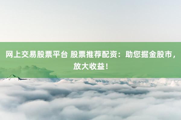网上交易股票平台 股票推荐配资：助您掘金股市，放大收益！