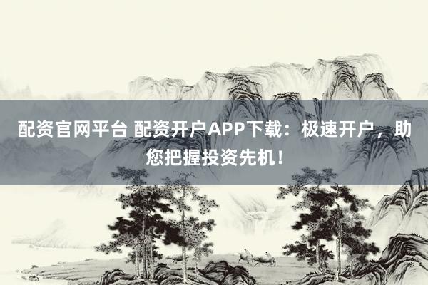 配资官网平台 配资开户APP下载：极速开户，助您把握投资先机！