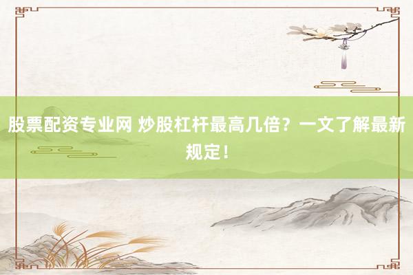 股票配资专业网 炒股杠杆最高几倍?一文了解最新规定!