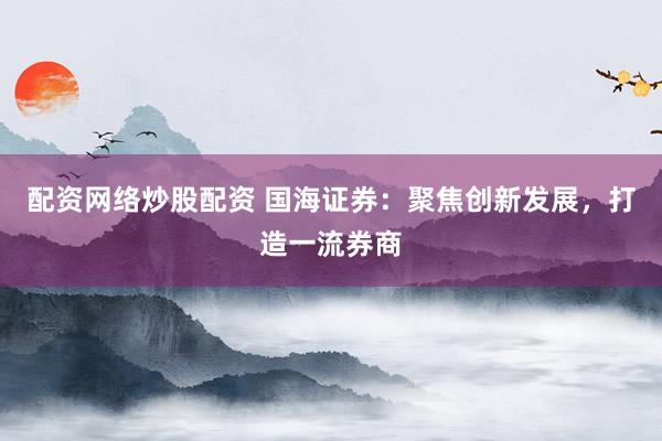 配资网络炒股配资 国海证券：聚焦创新发展，打造一流券商