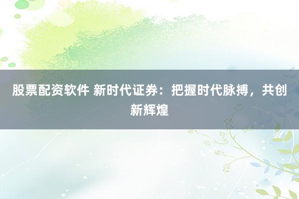 股票配资软件 新时代证券：把握时代脉搏，共创新辉煌