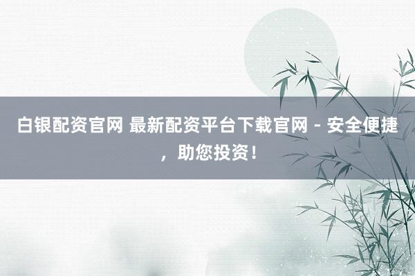 白银配资官网 最新配资平台下载官网 - 安全便捷，助您投资！
