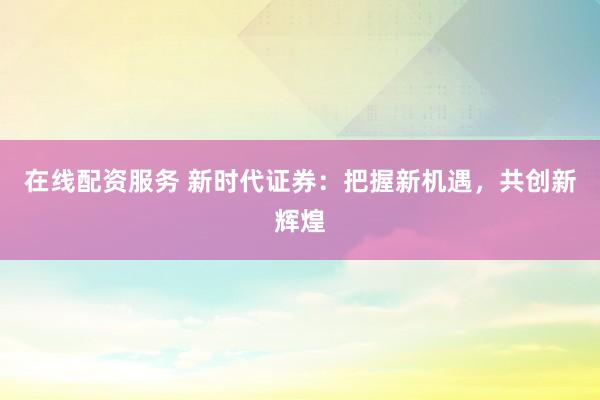 在线配资服务 新时代证券：把握新机遇，共创新辉煌