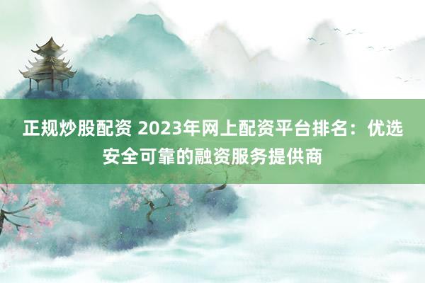 正规炒股配资 2023年网上配资平台排名:优选安全可靠的融资服务提供商