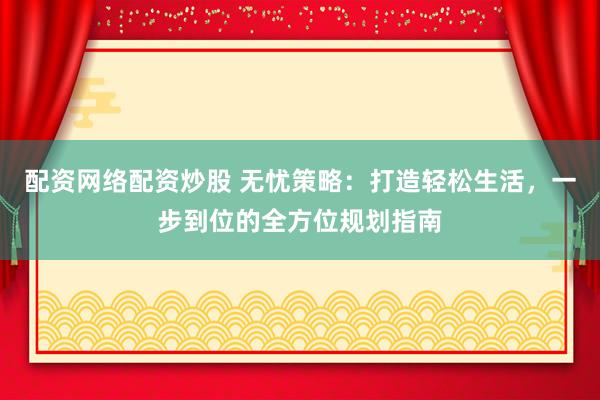 配资网络配资炒股 无忧策略：打造轻松生活，一步到位的全方位规划指南