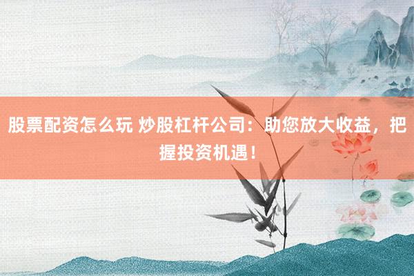 股票配资怎么玩 炒股杠杆公司：助您放大收益，把握投资机遇！