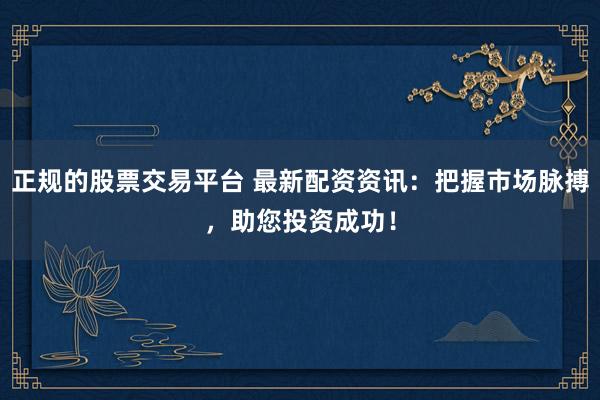 正规的股票交易平台 最新配资资讯：把握市场脉搏，助您投资成功！