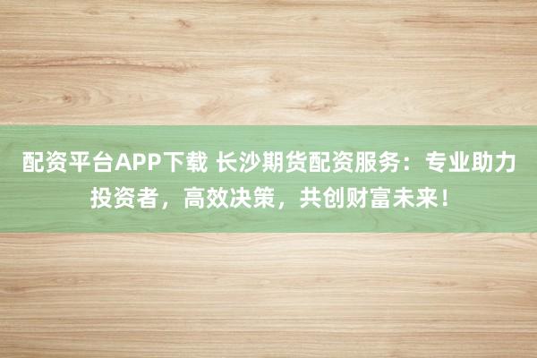 配资平台APP下载 长沙期货配资服务：专业助力投资者，高效决策，共创财富未来！