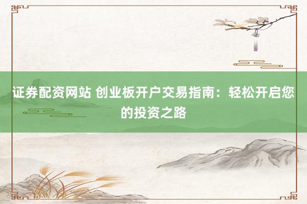 证券配资网站 创业板开户交易指南：轻松开启您的投资之路