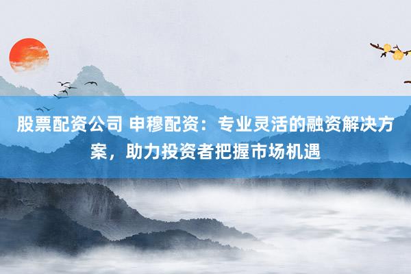 股票配资公司 申穆配资：专业灵活的融资解决方案，助力投资者把握市场机遇