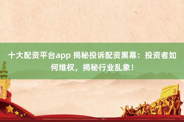 十大配资平台app 揭秘投诉配资黑幕：投资者如何维权，揭秘行业乱象！