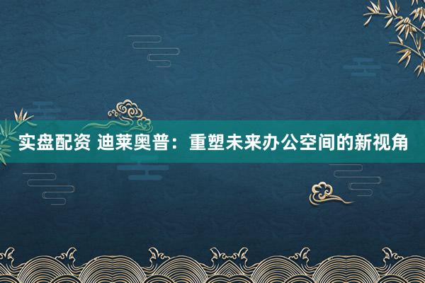 实盘配资 迪莱奥普：重塑未来办公空间的新视角