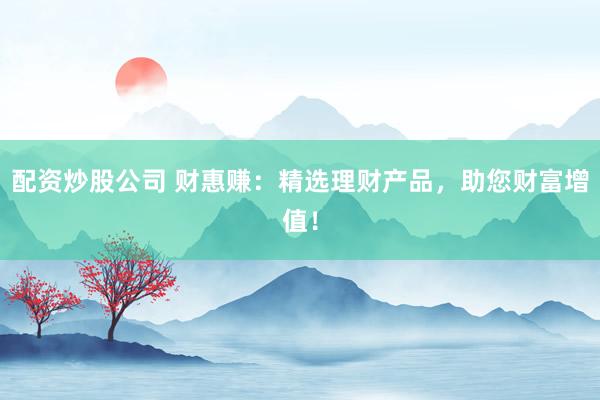 配资炒股公司 财惠赚:精选理财产品,助您财富增值!