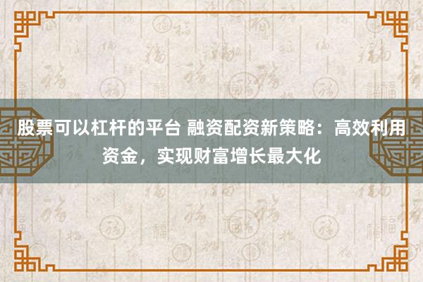 股票可以杠杆的平台 融资配资新策略：高效利用资金，实现财富增长最大化