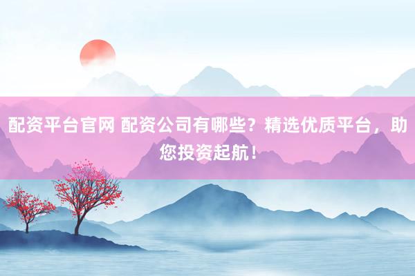 配资平台官网 配资公司有哪些？精选优质平台，助您投资起航！