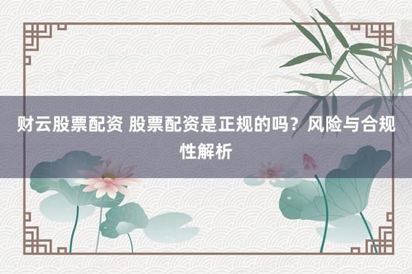 财云股票配资 股票配资是正规的吗?风险与合规性解析