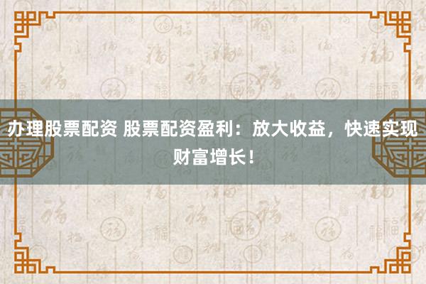 办理股票配资 股票配资盈利:放大收益,快速实现财富增长!