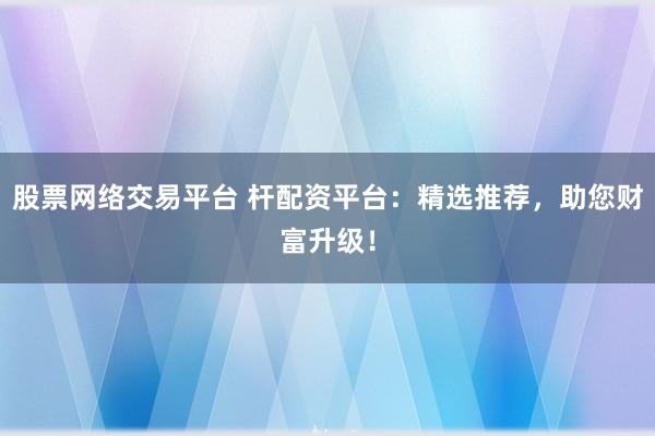 股票网络交易平台 杆配资平台:精选推荐,助您财富升级!