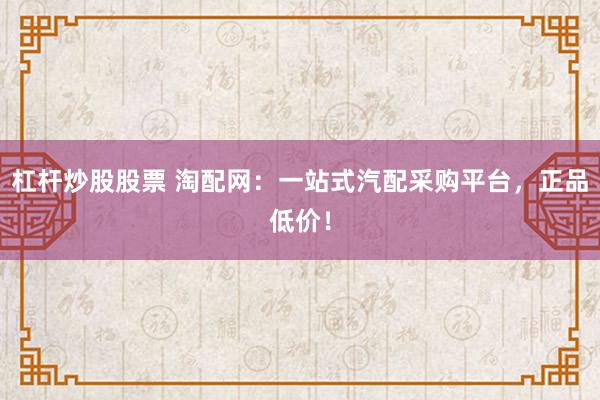 杠杆炒股股票 淘配网:一站式汽配采购平台,正品低价!