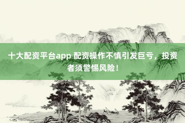 十大配资平台app 配资操作不慎引发巨亏，投资者须警惕风险！