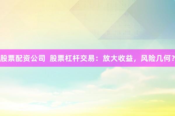 股票配资公司  股票杠杆交易：放大收益，风险几何？