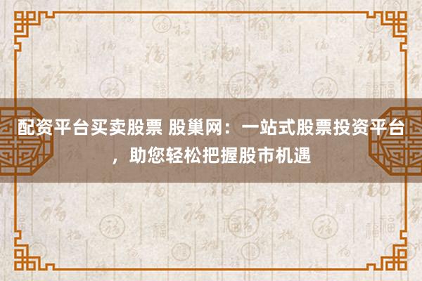 配资平台买卖股票 股巢网：一站式股票投资平台，助您轻松把握股市机遇