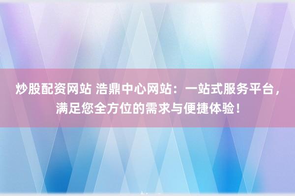 炒股配资网站 浩鼎中心网站：一站式服务平台，满足您全方位的需求与便捷体验！