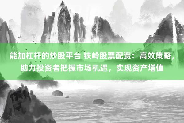 能加杠杆的炒股平台 铁岭股票配资：高效策略，助力投资者把握市场机遇，实现资产增值