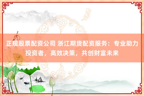 正规股票配资公司 浙江期货配资服务:专业助力投资者,高效决策,共创财富未来