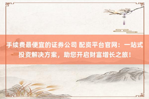 手续费最便宜的证券公司 配资平台官网：一站式投资解决方案，助您开启财富增长之旅！