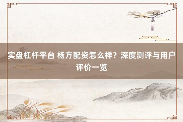 实盘杠杆平台 杨方配资怎么样？深度测评与用户评价一览