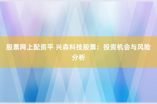 股票网上配资平 兴森科技股票：投资机会与风险分析