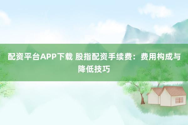 配资平台APP下载 股指配资手续费:费用构成与降低技巧
