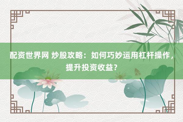配资世界网 炒股攻略：如何巧妙运用杠杆操作，提升投资收益？