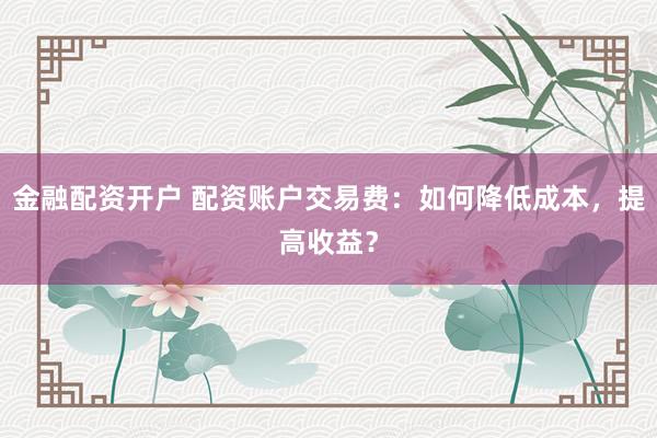 金融配资开户 配资账户交易费：如何降低成本，提高收益？
