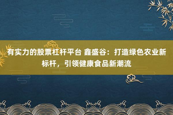 有实力的股票杠杆平台 鑫盛谷：打造绿色农业新标杆，引领健康食品新潮流