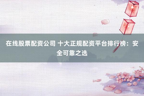 在线股票配资公司 十大正规配资平台排行榜：安全可靠之选
