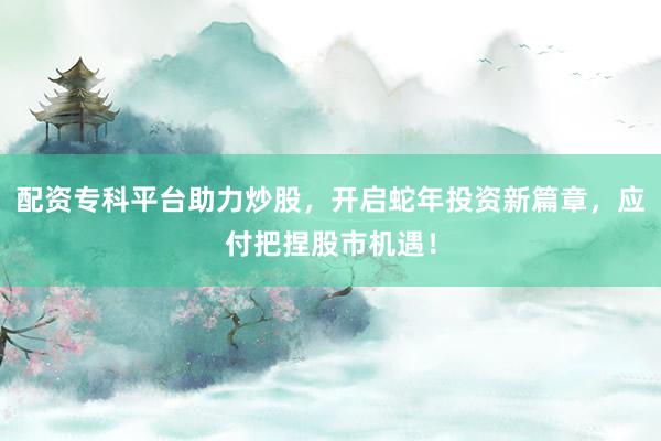 配资专科平台助力炒股,开启蛇年投资新篇章,应付把捏股市机遇!