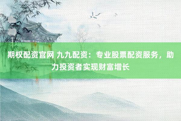 期权配资官网 九九配资：专业股票配资服务，助力投资者实现财富增长